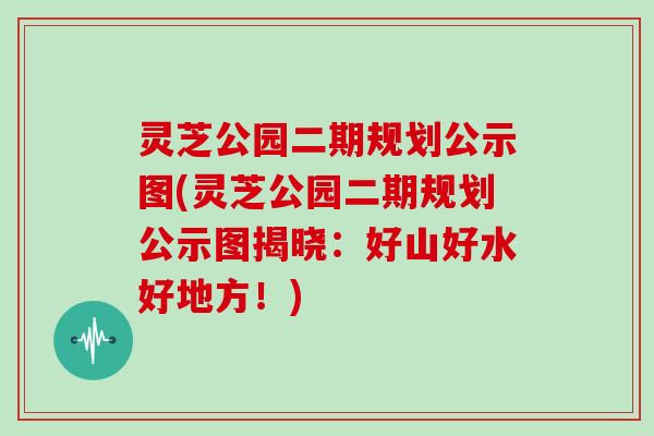 灵芝公园二期规划公示图(灵芝公园二期规划公示图揭晓：好山好水好地方！)