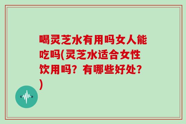 喝灵芝水有用吗女人能吃吗(灵芝水适合女性饮用吗?有哪些好处?)