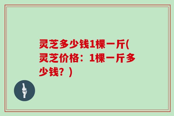 灵芝多少钱1棵一斤(灵芝价格:1棵一斤多少钱?)