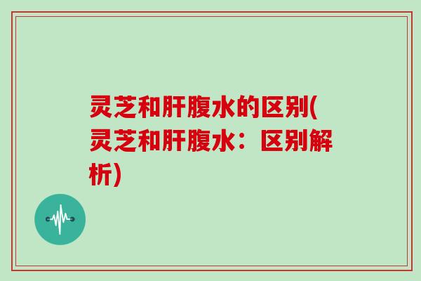灵芝和肝腹水的区别(灵芝和肝腹水：区别解析)