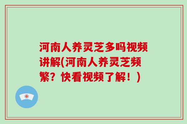 河南人养灵芝多吗视频讲解(河南人养灵芝频繁？快看视频了解！)
