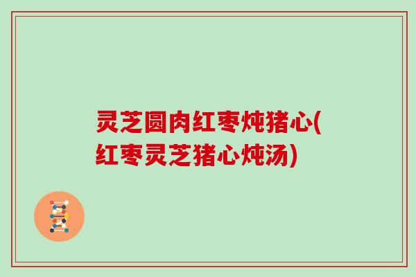 灵芝圆肉红枣炖猪心(红枣灵芝猪心炖汤)
