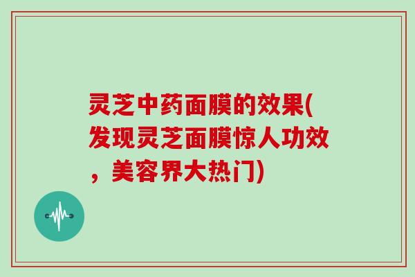 灵芝中药面膜的效果(发现灵芝面膜惊人功效,美容界大热门)