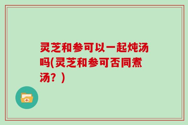 灵芝和参可以一起炖汤吗(灵芝和参可否同煮汤?)