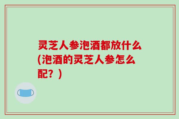 灵芝人参泡酒都放什么(泡酒的灵芝人参怎么配？)