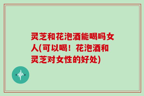 灵芝和花泡酒能喝吗女人(可以喝！花泡酒和灵芝对女性的好处)