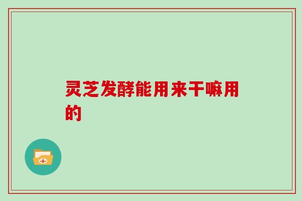 灵芝发酵能用来干嘛用的