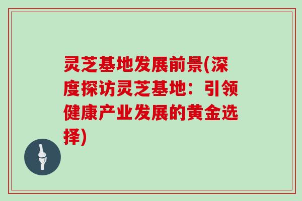 灵芝基地发展前景(深度探访灵芝基地：引领健康产业发展的黄金选择)
