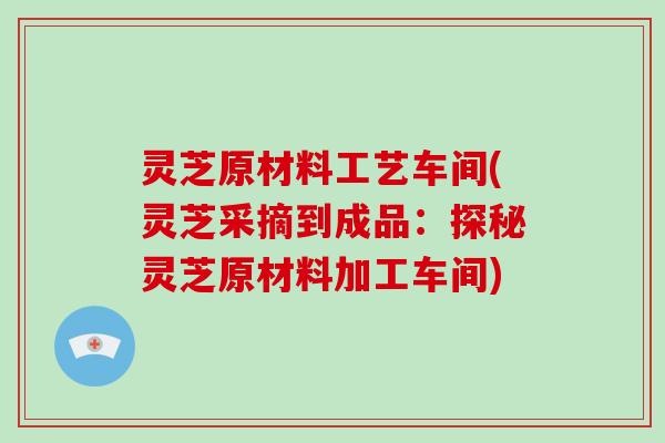 灵芝原材料工艺车间(灵芝采摘到成品:探秘灵芝原材料加工车间)