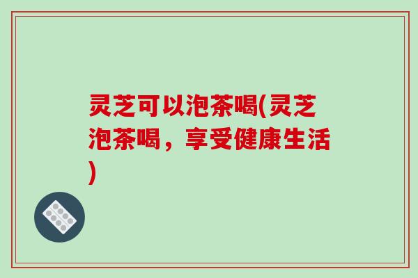 灵芝可以泡茶喝(灵芝泡茶喝,享受健康生活)