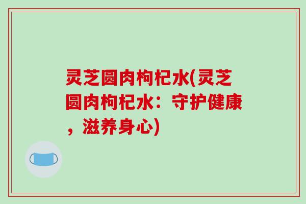 灵芝圆肉枸杞水(灵芝圆肉枸杞水：守护健康，滋养身心)