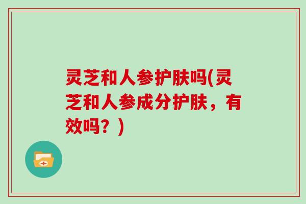 灵芝和人参护肤吗(灵芝和人参成分护肤,有效吗?)