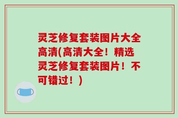 灵芝修复套装图片大全高清(高清大全！精选灵芝修复套装图片！不可错过！)