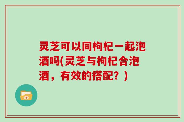 灵芝可以同枸杞一起泡酒吗(灵芝与枸杞合泡酒,有效的搭配?)
