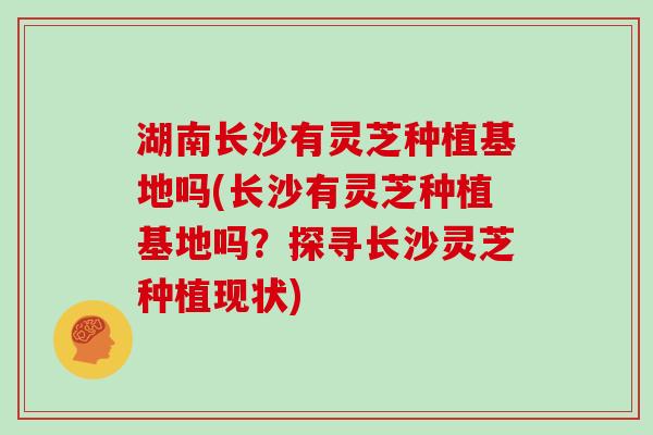 湖南长沙有灵芝种植基地吗(长沙有灵芝种植基地吗?探寻长沙灵芝种植现状)