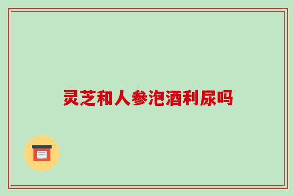 灵芝和人参泡酒利尿吗