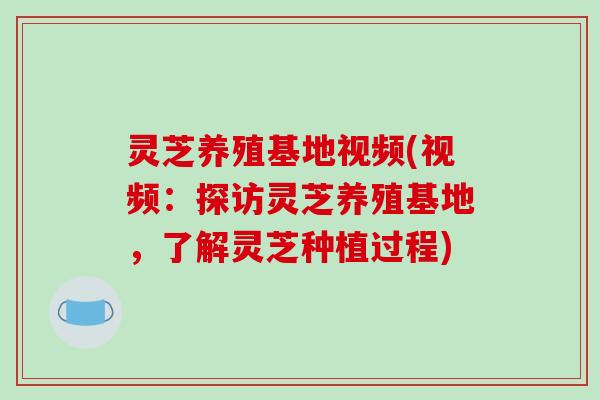 灵芝养殖基地视频(视频：探访灵芝养殖基地，了解灵芝种植过程)