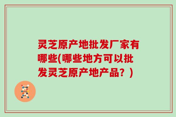 灵芝原产地批发厂家有哪些(哪些地方可以批发灵芝原产地产品？)