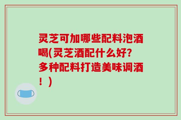灵芝可加哪些配料泡酒喝(灵芝酒配什么好?多种配料打造美味调酒!)