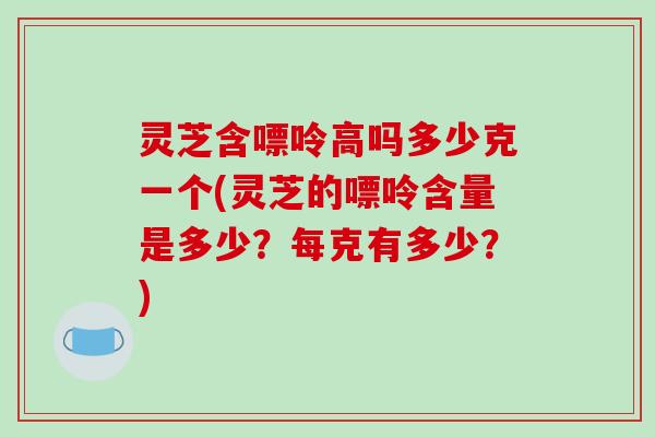 灵芝含嘌呤高吗多少克一个(灵芝的嘌呤含量是多少?每克有多少?)