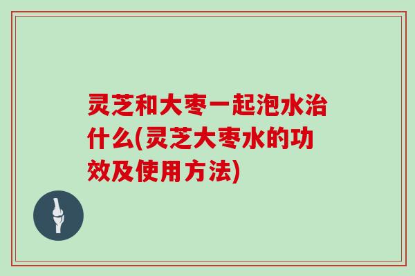 灵芝和大枣一起泡水治什么(灵芝大枣水的功效及使用方法)