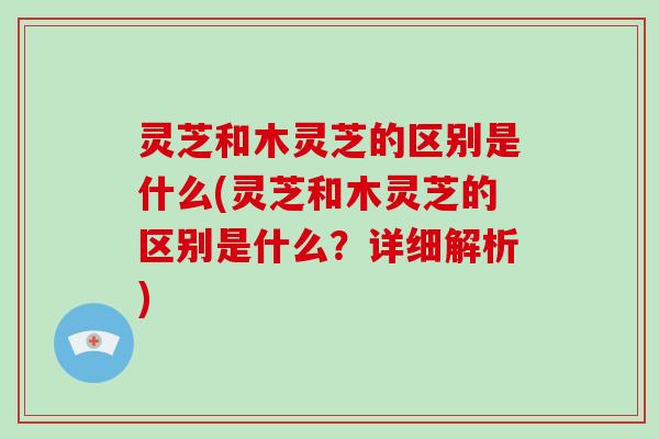 灵芝和木灵芝的区别是什么(灵芝和木灵芝的区别是什么?详细解析)