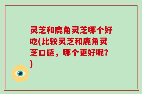 灵芝和鹿角灵芝哪个好吃(比较灵芝和鹿角灵芝口感,哪个更好呢?)