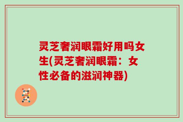 灵芝奢润眼霜好用吗女生(灵芝奢润眼霜:女性必备的滋润神器)