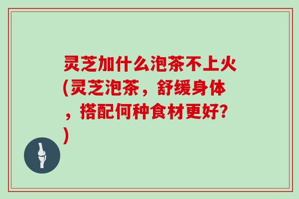 灵芝加什么泡茶不上火(灵芝泡茶，舒缓身体，搭配何种食材更好？)