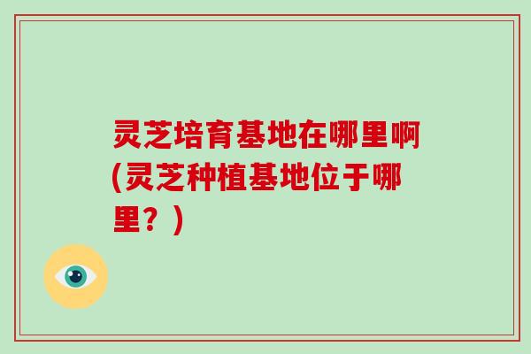 灵芝培育基地在哪里啊(灵芝种植基地位于哪里？)
