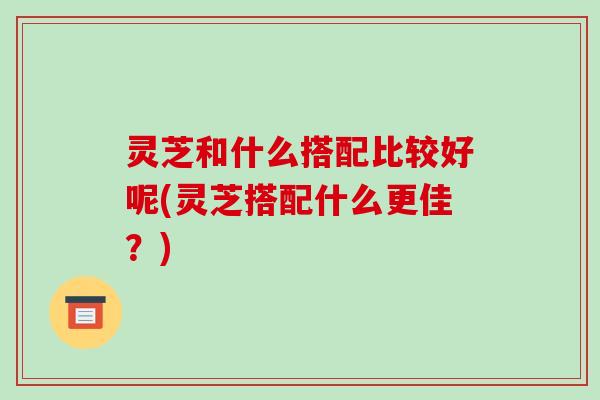 灵芝和什么搭配比较好呢(灵芝搭配什么更佳?)
