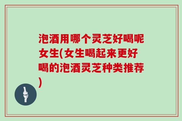 泡酒用哪个灵芝好喝呢女生(女生喝起来更好喝的泡酒灵芝种类推荐)