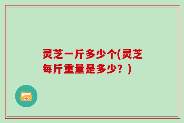 灵芝一斤多少个(灵芝每斤重量是多少?)