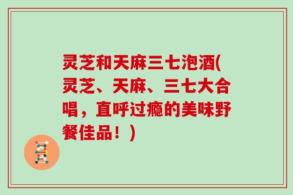灵芝和天麻三七泡酒(灵芝、天麻、三七大合唱,直呼过瘾的美味野餐佳品!)