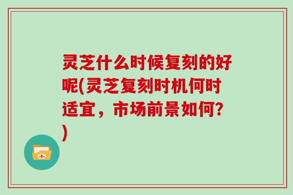 灵芝什么时候复刻的好呢(灵芝复刻时机何时适宜,市场前景如何?)