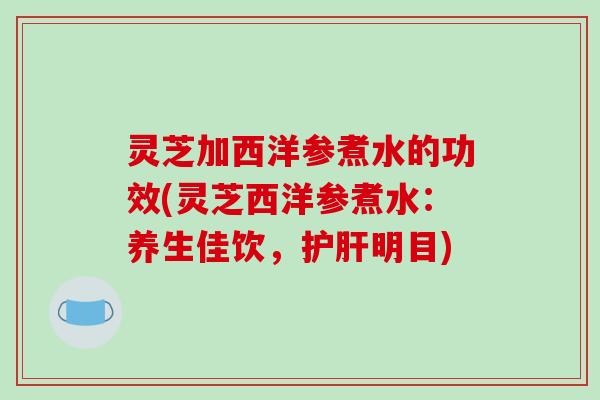 灵芝加西洋参煮水的功效(灵芝西洋参煮水:养生佳饮,护肝明目)