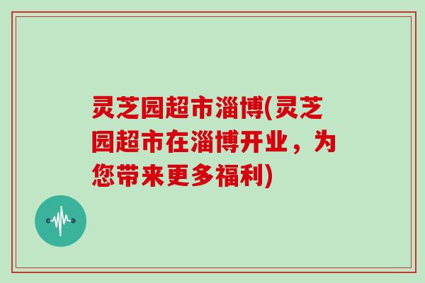 灵芝园超市淄博(灵芝园超市在淄博开业,为您带来更多福利)