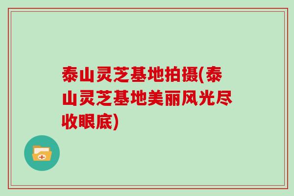 泰山灵芝基地拍摄(泰山灵芝基地美丽风光尽收眼底)