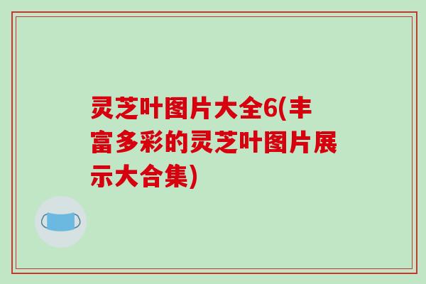 灵芝叶图片大全6(丰富多彩的灵芝叶图片展示大合集)
