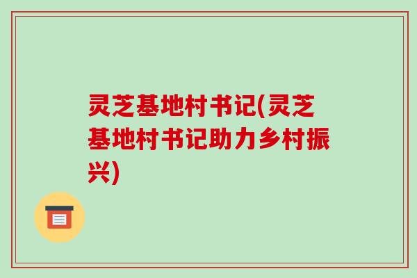 灵芝基地村书记(灵芝基地村书记助力乡村振兴)