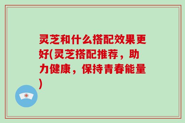 灵芝和什么搭配效果更好(灵芝搭配推荐，助力健康，保持青春能量)