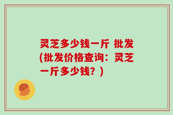 灵芝多少钱一斤 批发(批发价格查询：灵芝一斤多少钱？)