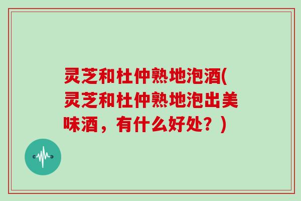 灵芝和杜仲熟地泡酒(灵芝和杜仲熟地泡出美味酒,有什么好处?)