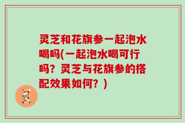 灵芝和花旗参一起泡水喝吗(一起泡水喝可行吗？灵芝与花旗参的搭配效果如何？)