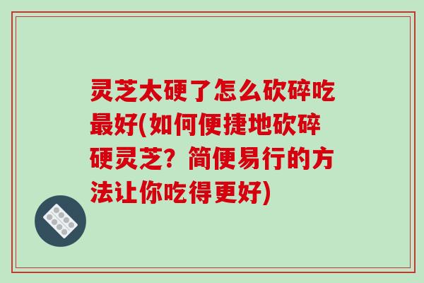 灵芝太硬了怎么砍碎吃最好(如何便捷地砍碎硬灵芝?简便易行的方法让你吃得更好)