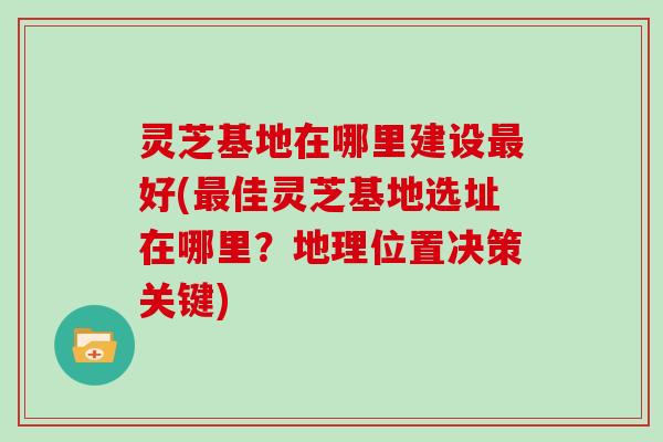 灵芝基地在哪里建设最好(最佳灵芝基地选址在哪里?地理位置决策关键)