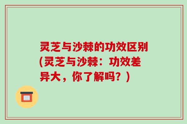 灵芝与沙棘的功效区别(灵芝与沙棘:功效差异大,你了解吗?)