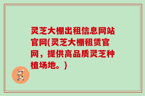灵芝大棚出租信息网站官网(灵芝大棚租赁官网，提供高品质灵芝种植场地。)