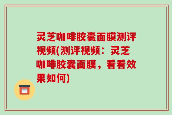 灵芝咖啡胶囊面膜测评视频(测评视频：灵芝咖啡胶囊面膜，看看效果如何)