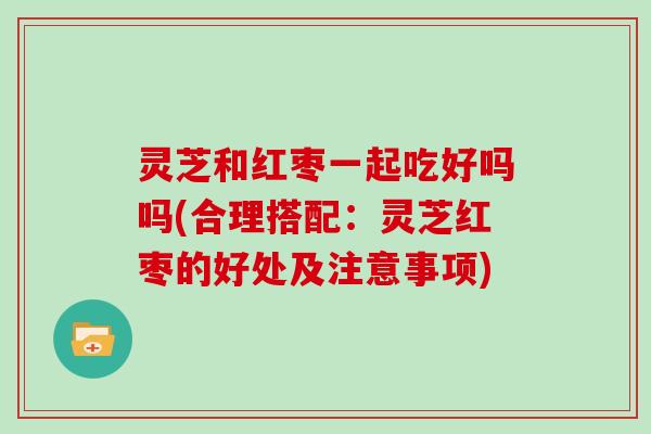 灵芝和红枣一起吃好吗吗(合理搭配:灵芝红枣的好处及注意事项)